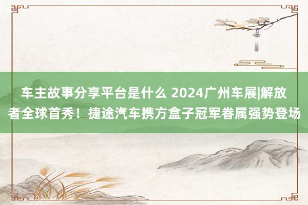 车主故事分享平台是什么 2024广州车展|解放者全球首秀！捷途汽车携方盒子冠军眷属强势登场