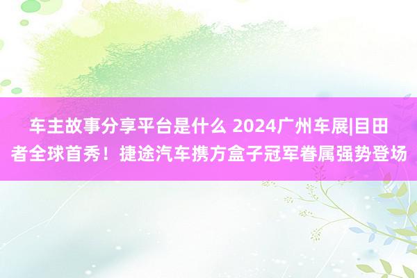 车主故事分享平台是什么 2024广州车展|目田者全球首秀！捷途汽车携方盒子冠军眷属强势登场