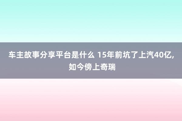 车主故事分享平台是什么 15年前坑了上汽40亿, 如今傍上奇瑞