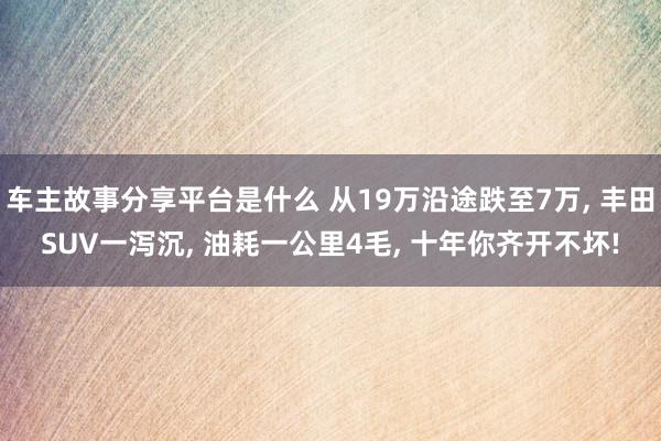 车主故事分享平台是什么 从19万沿途跌至7万, 丰田SUV一泻沉, 油耗一公里4毛, 十年你齐开不坏!