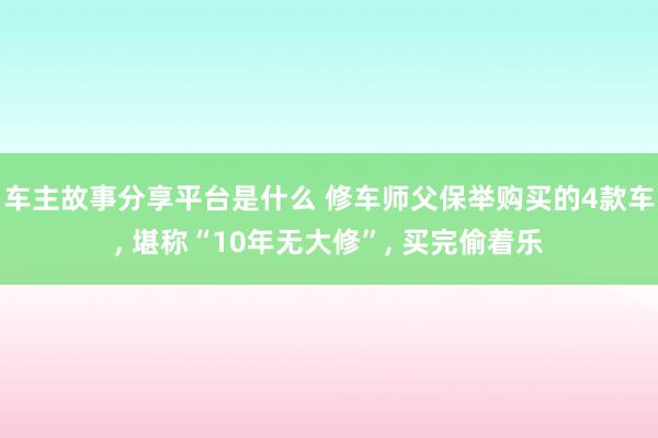 车主故事分享平台是什么 修车师父保举购买的4款车, 堪称“10年无大修”, 买完偷着乐