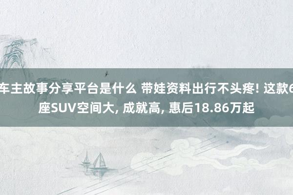 车主故事分享平台是什么 带娃资料出行不头疼! 这款6座SUV空间大, 成就高, 惠后18.86万起