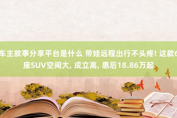 车主故事分享平台是什么 带娃远程出行不头疼! 这款6座SUV空间大, 成立高, 惠后18.86万起