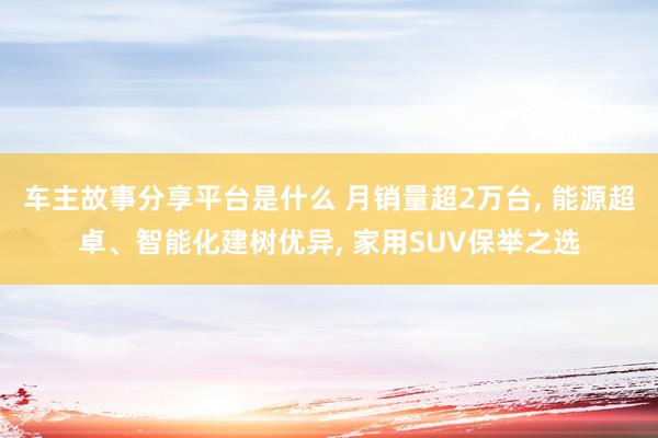 车主故事分享平台是什么 月销量超2万台, 能源超卓、智能化建树优异, 家用SUV保举之选