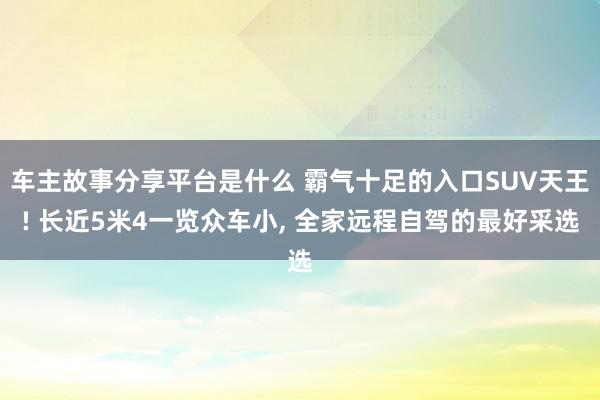 车主故事分享平台是什么 霸气十足的入口SUV天王! 长近5米4一览众车小, 全家远程自驾的最好采选