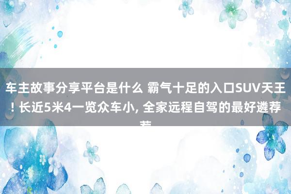 车主故事分享平台是什么 霸气十足的入口SUV天王! 长近5米4一览众车小, 全家远程自驾的最好遴荐