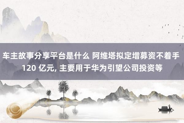 车主故事分享平台是什么 阿维塔拟定增募资不着手 120 亿元, 主要用于华为引望公司投资等