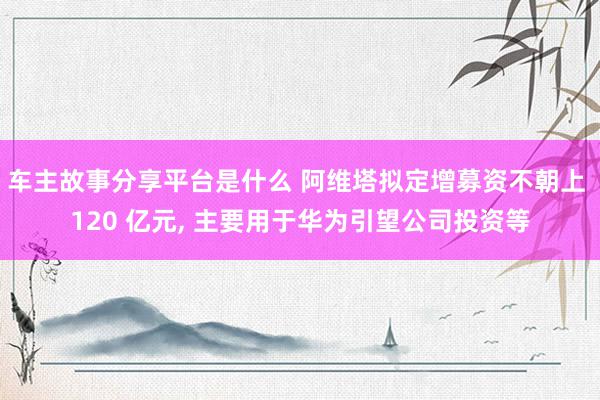 车主故事分享平台是什么 阿维塔拟定增募资不朝上 120 亿元, 主要用于华为引望公司投资等