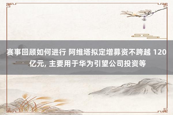 赛事回顾如何进行 阿维塔拟定增募资不跨越 120 亿元, 主要用于华为引望公司投资等