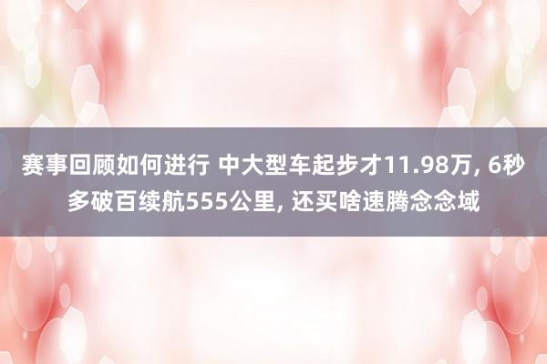 赛事回顾如何进行 中大型车起步才11.98万, 6秒多破百续航555公里, 还买啥速腾念念域