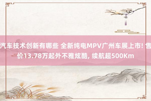 汽车技术创新有哪些 全新纯电MPV广州车展上市! 售价13.78万起外不雅炫酷, 续航超500Km