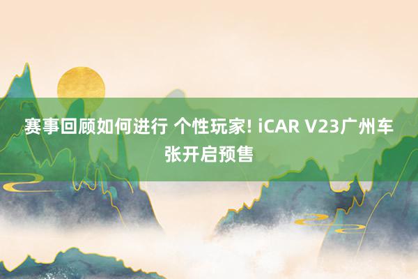 赛事回顾如何进行 个性玩家! iCAR V23广州车张开启预售