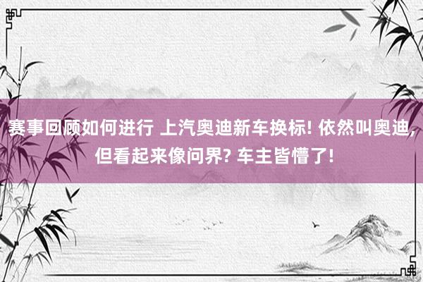 赛事回顾如何进行 上汽奥迪新车换标! 依然叫奥迪, 但看起来像问界? 车主皆懵了!