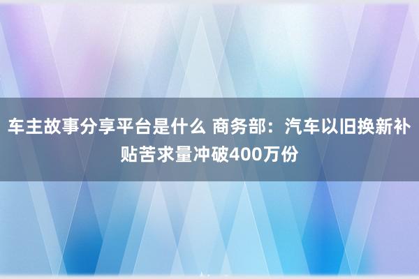 车主故事分享平台是什么 商务部：汽车以旧换新补贴苦求量冲破400万份