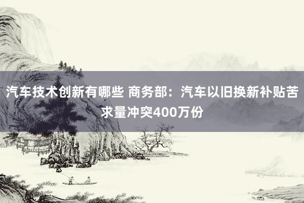 汽车技术创新有哪些 商务部：汽车以旧换新补贴苦求量冲突400万份