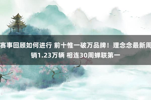 赛事回顾如何进行 前十惟一破万品牌！理念念最新周销1.23万辆 相连30周蝉联第一