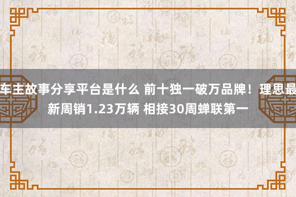 车主故事分享平台是什么 前十独一破万品牌！理思最新周销1.23万辆 相接30周蝉联第一