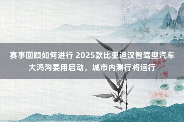 赛事回顾如何进行 2025款比亚迪汉智驾型汽车大鸿沟委用启动，城市内测行将运行