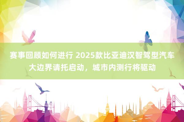 赛事回顾如何进行 2025款比亚迪汉智驾型汽车大边界请托启动，城市内测行将驱动