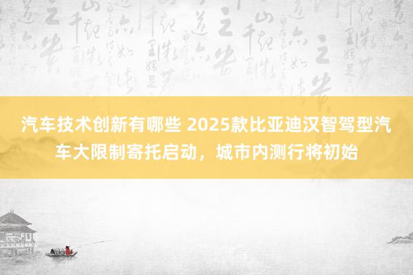 汽车技术创新有哪些 2025款比亚迪汉智驾型汽车大限制寄托启动，城市内测行将初始