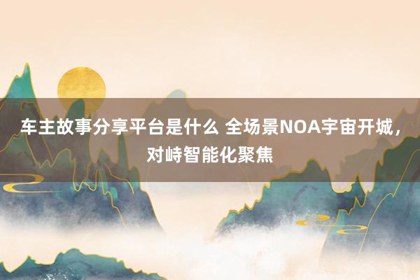 车主故事分享平台是什么 全场景NOA宇宙开城，对峙智能化聚焦