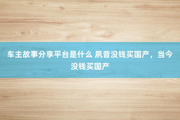 车主故事分享平台是什么 夙昔没钱买国产，当今没钱买国产