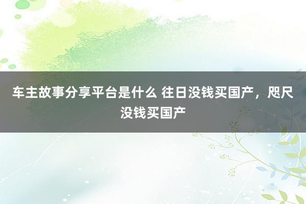 车主故事分享平台是什么 往日没钱买国产，咫尺没钱买国产