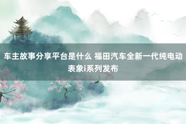 车主故事分享平台是什么 福田汽车全新一代纯电动表象i系列发布