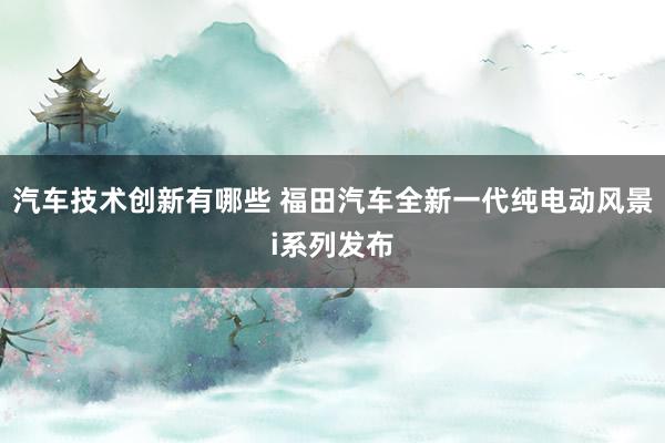 汽车技术创新有哪些 福田汽车全新一代纯电动风景i系列发布