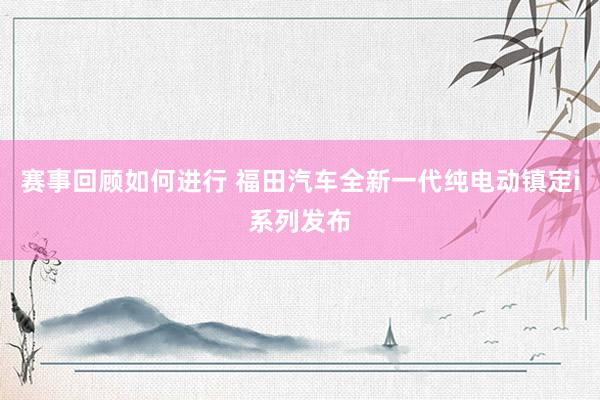 赛事回顾如何进行 福田汽车全新一代纯电动镇定i系列发布