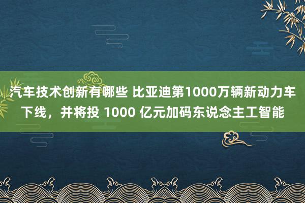 汽车技术创新有哪些 比亚迪第1000万辆新动力车下线，并将投 1000 亿元加码东说念主工智能