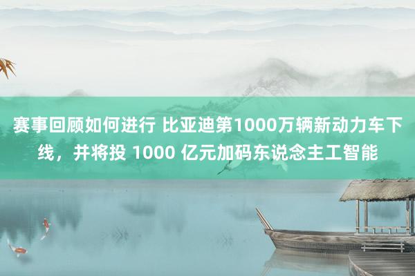 赛事回顾如何进行 比亚迪第1000万辆新动力车下线，并将投 1000 亿元加码东说念主工智能