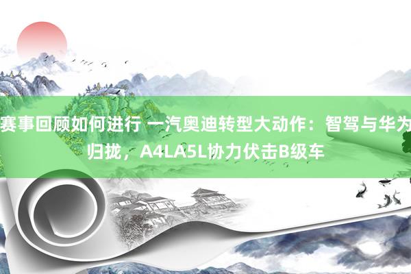 赛事回顾如何进行 一汽奥迪转型大动作：智驾与华为归拢，A4LA5L协力伏击B级车