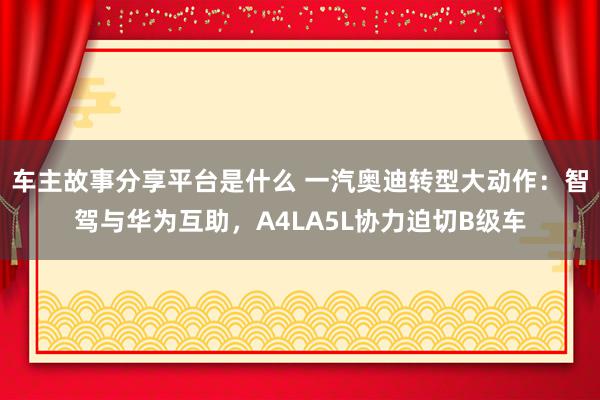 车主故事分享平台是什么 一汽奥迪转型大动作：智驾与华为互助，A4LA5L协力迫切B级车