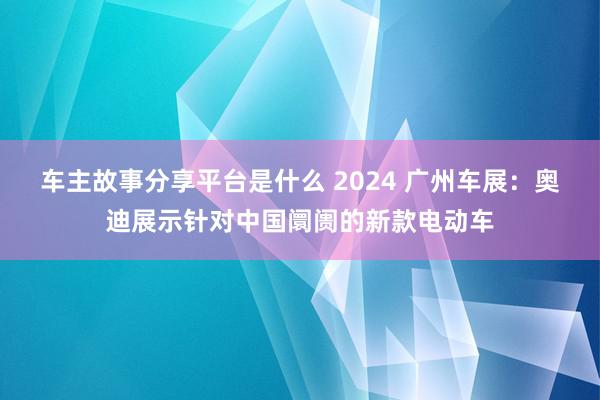 车主故事分享平台是什么 2024 广州车展：奥迪展示针对中国阛阓的新款电动车