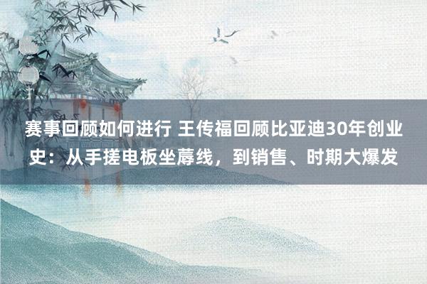 赛事回顾如何进行 王传福回顾比亚迪30年创业史：从手搓电板坐蓐线，到销售、时期大爆发