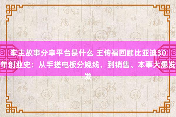 车主故事分享平台是什么 王传福回顾比亚迪30年创业史：从手搓电板分娩线，到销售、本事大爆发