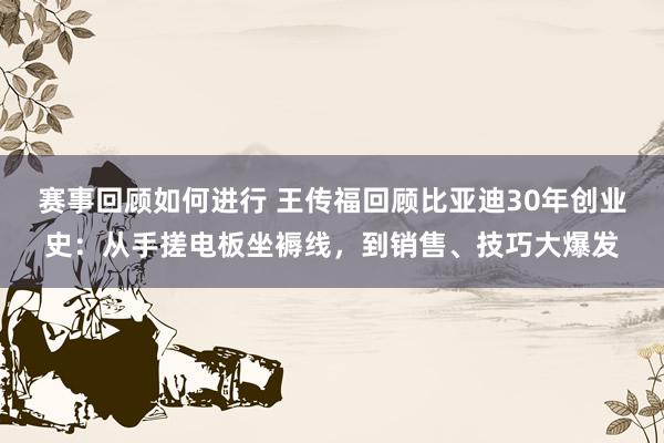 赛事回顾如何进行 王传福回顾比亚迪30年创业史：从手搓电板坐褥线，到销售、技巧大爆发