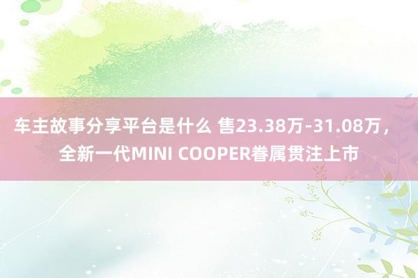 车主故事分享平台是什么 售23.38万-31.08万， 全新一代MINI COOPER眷属贯注上市