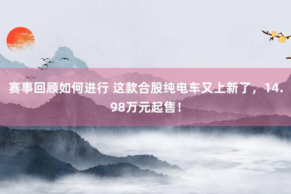 赛事回顾如何进行 这款合股纯电车又上新了，14.98万元起售！