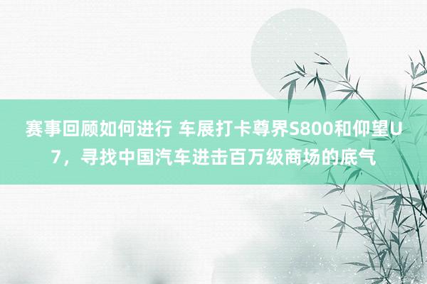 赛事回顾如何进行 车展打卡尊界S800和仰望U7，寻找中国汽车进击百万级商场的底气