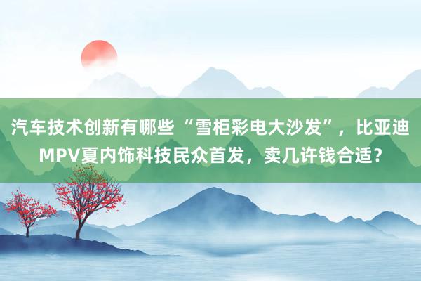 汽车技术创新有哪些 “雪柜彩电大沙发”，比亚迪MPV夏内饰科技民众首发，卖几许钱合适？