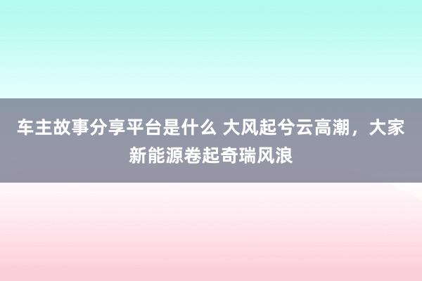 车主故事分享平台是什么 大风起兮云高潮，大家新能源卷起奇瑞风浪