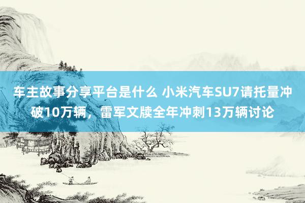 车主故事分享平台是什么 小米汽车SU7请托量冲破10万辆，雷军文牍全年冲刺13万辆讨论