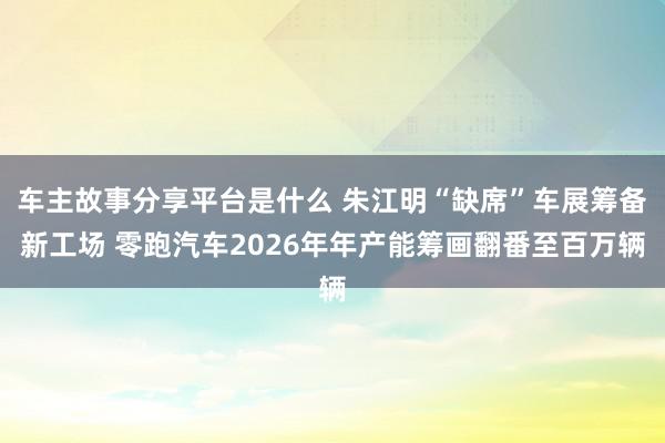 车主故事分享平台是什么 朱江明“缺席”车展筹备新工场 零跑汽车2026年年产能筹画翻番至百万辆