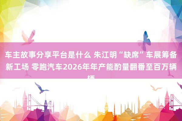 车主故事分享平台是什么 朱江明“缺席”车展筹备新工场 零跑汽车2026年年产能酌量翻番至百万辆