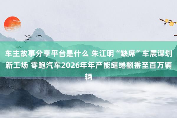 车主故事分享平台是什么 朱江明“缺席”车展谋划新工场 零跑汽车2026年年产能缱绻翻番至百万辆