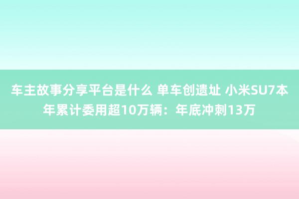 车主故事分享平台是什么 单车创遗址 小米SU7本年累计委用超10万辆：年底冲刺13万