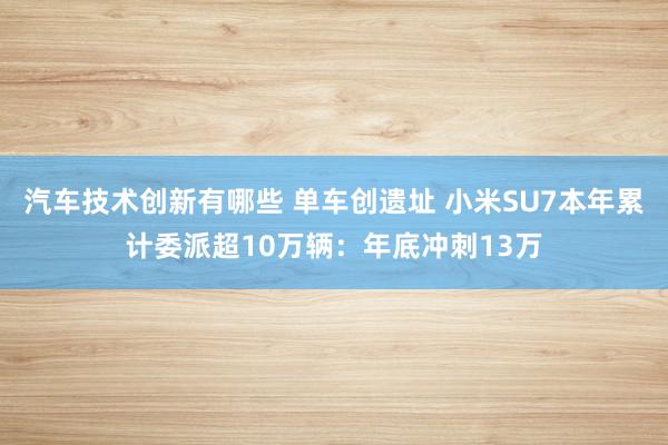 汽车技术创新有哪些 单车创遗址 小米SU7本年累计委派超10万辆：年底冲刺13万