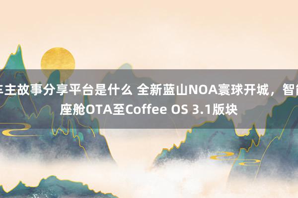 车主故事分享平台是什么 全新蓝山NOA寰球开城，智能座舱OTA至Coffee OS 3.1版块